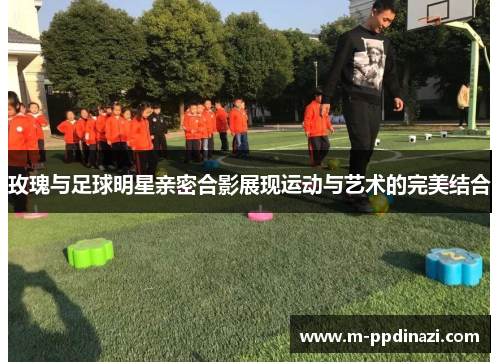 玫瑰与足球明星亲密合影展现运动与艺术的完美结合