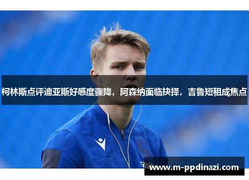 柯林斯点评迪亚斯好感度骤降，阿森纳面临抉择，吉鲁短租成焦点